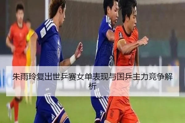 朱雨玲复出世乒赛女单表现与国乒主力竞争解析